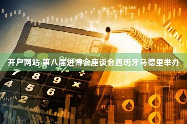 开户网站 第八届进博会座谈会西班牙马德里举办