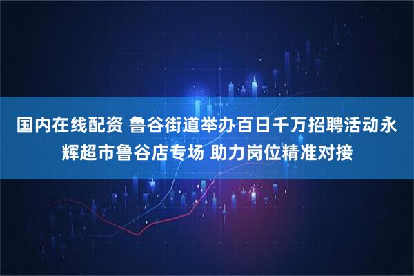 国内在线配资 鲁谷街道举办百日千万招聘活动永辉超市鲁谷店专场 助力岗位精准对接