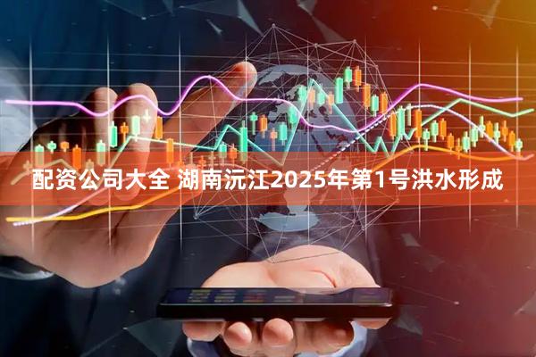 配资公司大全 湖南沅江2025年第1号洪水形成