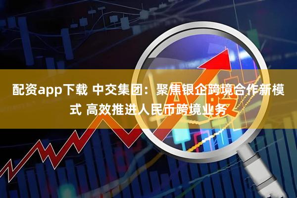 配资app下载 中交集团：聚焦银企跨境合作新模式 高效推进人民币跨境业务