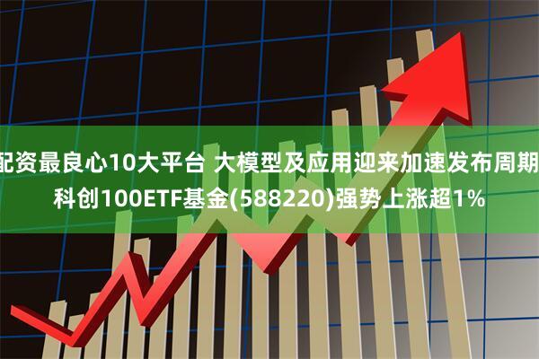 配资最良心10大平台 大模型及应用迎来加速发布周期，科创100ETF基金(588220)强势上涨超1%