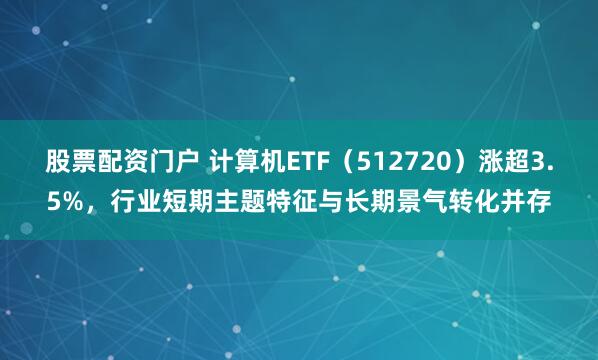 股票配资门户 计算机ETF（512720）涨超3.5%，行业短期主题特征与长期景气转化并存