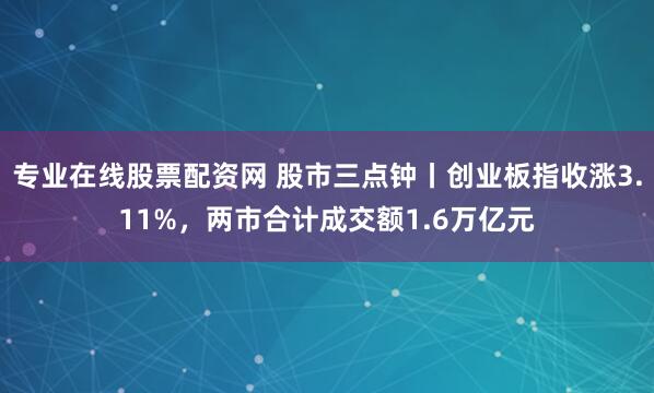 专业在线股票配资网 股市三点钟丨创业板指收涨3.11%，两市合计成交额1.6万亿元