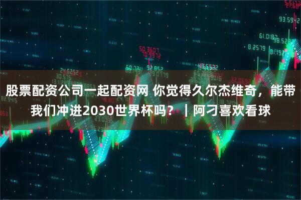 股票配资公司一起配资网 你觉得久尔杰维奇，能带我们冲进2030世界杯吗？｜阿刁喜欢看球