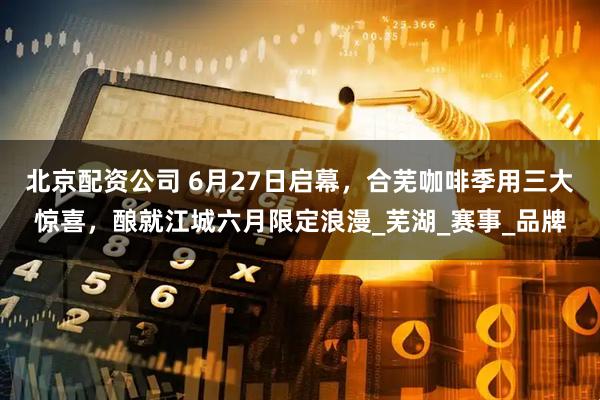 北京配资公司 6月27日启幕，合芜咖啡季用三大惊喜，酿就江城六月限定浪漫_芜湖_赛事_品牌