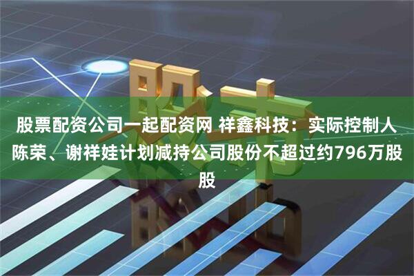 股票配资公司一起配资网 祥鑫科技：实际控制人陈荣、谢祥娃计划减持公司股份不超过约796万股