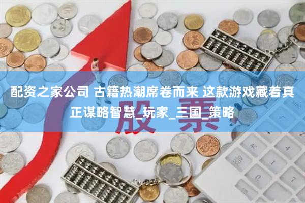 配资之家公司 古籍热潮席卷而来 这款游戏藏着真正谋略智慧_玩家_三国_策略