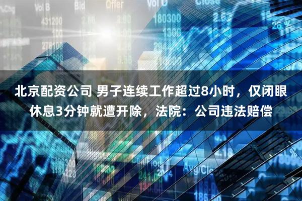 北京配资公司 男子连续工作超过8小时，仅闭眼休息3分钟就遭开除，法院：公司违法赔偿