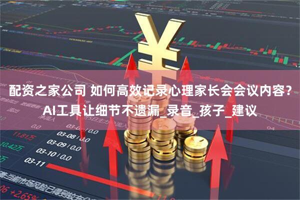 配资之家公司 如何高效记录心理家长会会议内容？AI工具让细节不遗漏_录音_孩子_建议