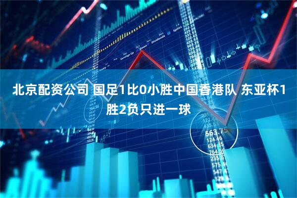 北京配资公司 国足1比0小胜中国香港队 东亚杯1胜2负只进一球