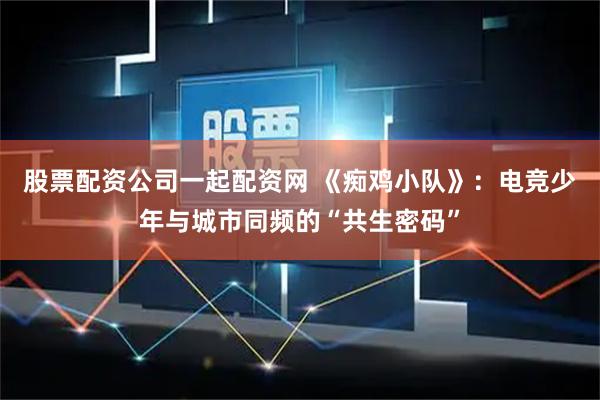 股票配资公司一起配资网 《痴鸡小队》：电竞少年与城市同频的“共生密码”
