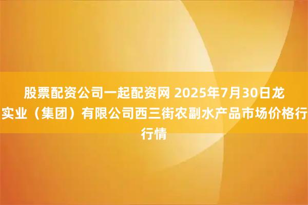 股票配资公司一起配资网 2025年7月30日龙门实业（集团）有限公司西三街农副水产品市场价格行情