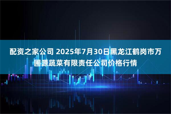 配资之家公司 2025年7月30日黑龙江鹤岗市万圃源蔬菜有限责任公司价格行情