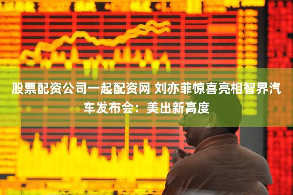 股票配资公司一起配资网 刘亦菲惊喜亮相智界汽车发布会：美出新高度