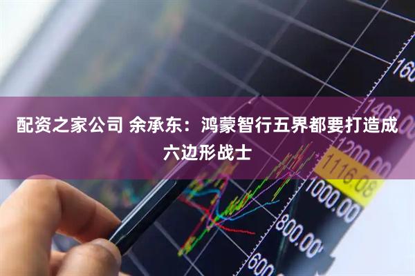 配资之家公司 余承东：鸿蒙智行五界都要打造成六边形战士