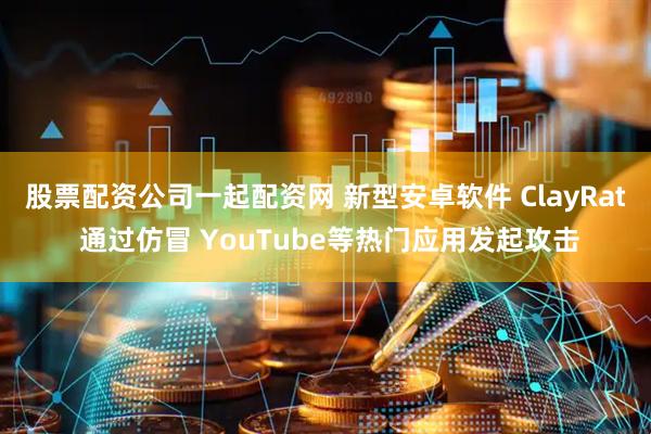 股票配资公司一起配资网 新型安卓软件 ClayRat 通过仿冒 YouTube等热门应用发起攻击