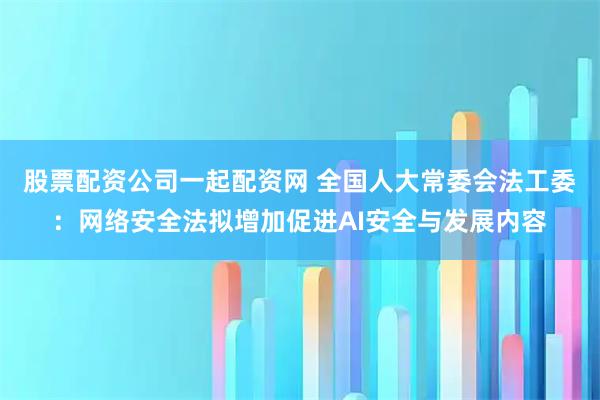 股票配资公司一起配资网 全国人大常委会法工委：网络安全法拟增加促进AI安全与发展内容
