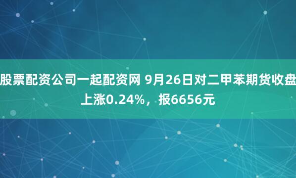 股票配资公司一起配资网 9月26日对二甲苯期货收盘上涨0.24%，报6656元