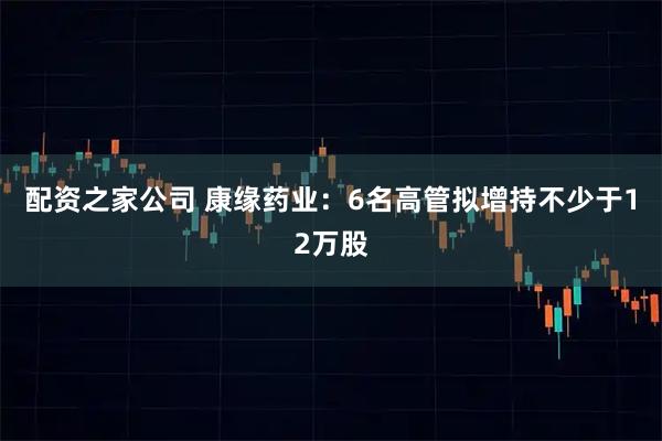 配资之家公司 康缘药业：6名高管拟增持不少于12万股