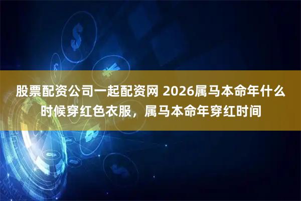股票配资公司一起配资网 2026属马本命年什么时候穿红色衣服，属马本命年穿红时间