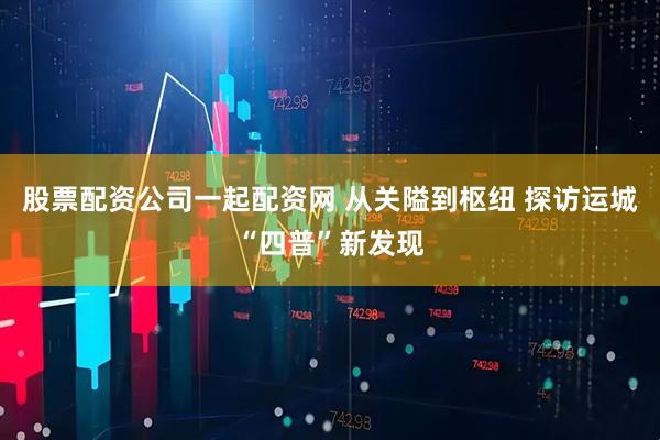 股票配资公司一起配资网 从关隘到枢纽 探访运城“四普”新发现