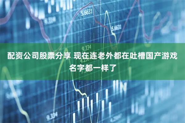 配资公司股票分享 现在连老外都在吐槽国产游戏名字都一样了