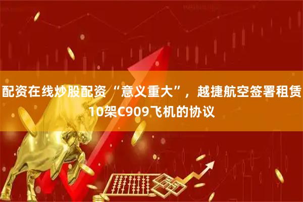 配资在线炒股配资 “意义重大”，越捷航空签署租赁10架C909飞机的协议