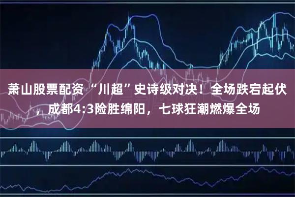 萧山股票配资 “川超”史诗级对决！全场跌宕起伏，成都4:3险胜绵阳，七球狂潮燃爆全场