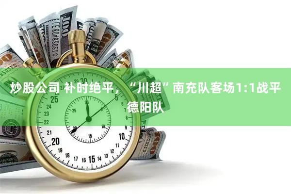 炒股公司 补时绝平，“川超”南充队客场1:1战平德阳队